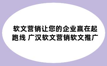 软文营销让您的企业赢在起跑线 广汉软文营销软文推广